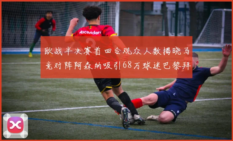 欧战半决赛首回合观众人数揭晓马竞对阵阿森纳吸引68万球迷巴黎拜仁紧随其后
