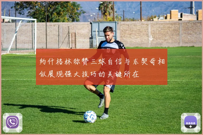 约什格林称赞三球自信与东契奇相似展现强大技巧的关键所在