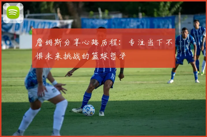 詹姆斯分享心路历程：专注当下不惧未来挑战的篮球哲学