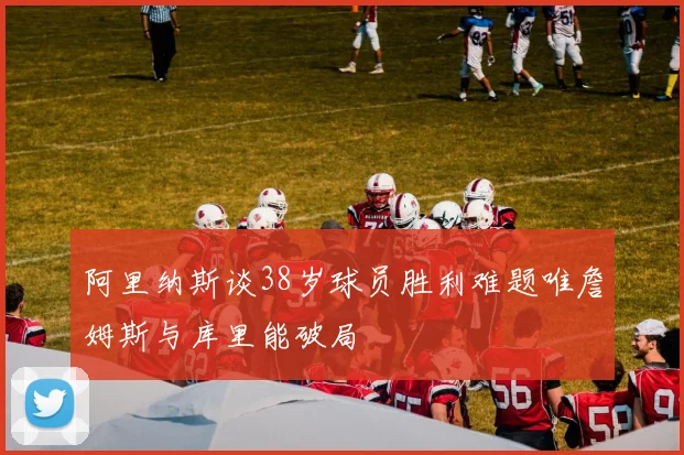 阿里纳斯谈38岁球员胜利难题唯詹姆斯与库里能破局