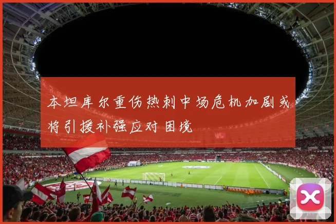 本坦库尔重伤热刺中场危机加剧或将引援补强应对困境