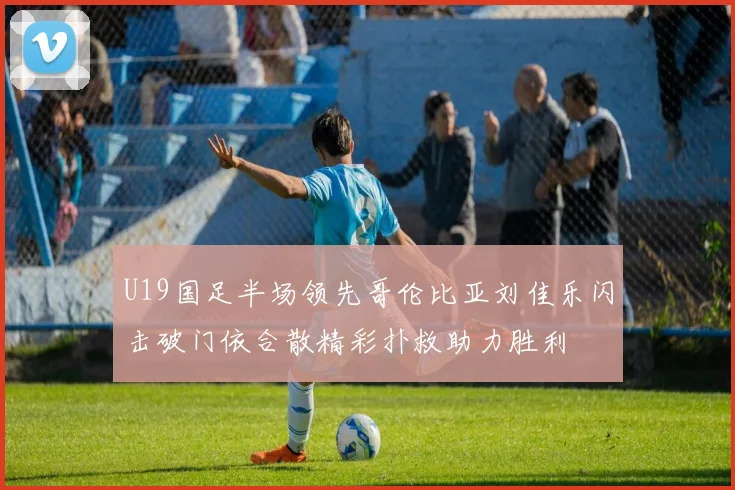 U19国足半场领先哥伦比亚刘佳乐闪击破门依合散精彩扑救助力胜利