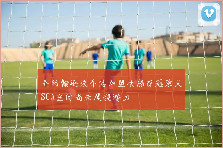 乔约翰逊谈乔治加盟快船夺冠意义SGA当时尚未展现潜力