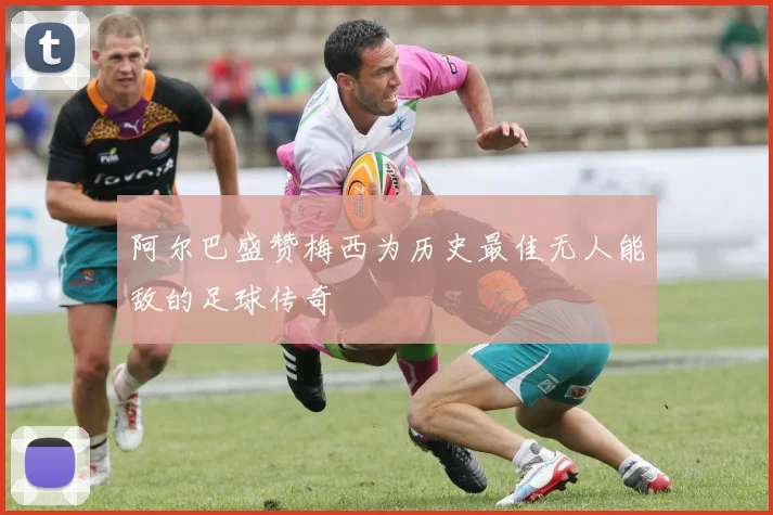 阿尔巴盛赞梅西为历史最佳无人能敌的足球传奇