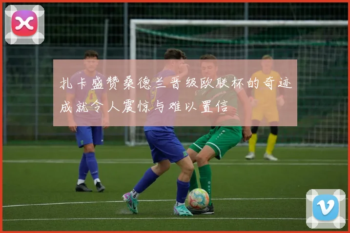 扎卡盛赞桑德兰晋级欧联杯的奇迹成就令人震惊与难以置信