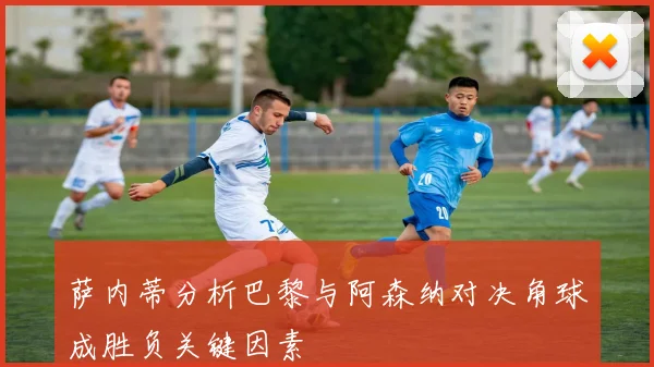 萨内蒂分析巴黎与阿森纳对决角球成胜负关键因素