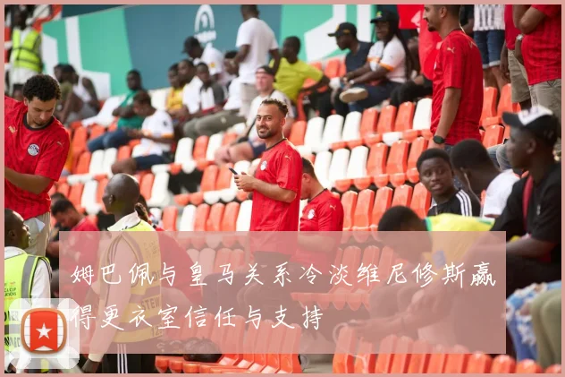 姆巴佩与皇马关系冷淡维尼修斯赢得更衣室信任与支持