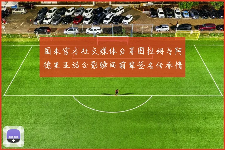 国米官方社交媒体分享图拉姆与阿德里亚诺合影瞬间前辈签名传承情怀