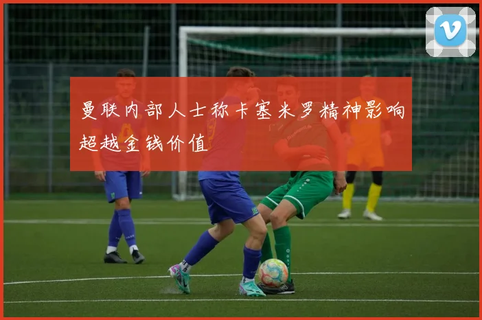曼联内部人士称卡塞米罗精神影响超越金钱价值