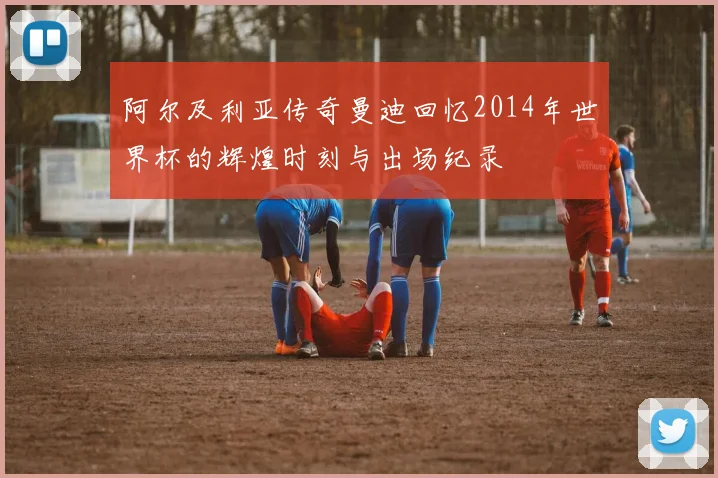 阿尔及利亚传奇曼迪回忆2014年世界杯的辉煌时刻与出场纪录